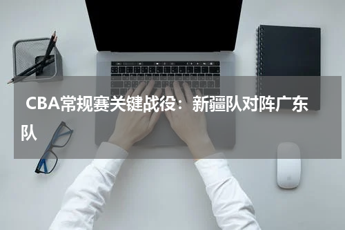  CBA常规赛关键战役：新疆队对阵广东队