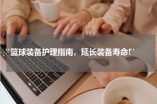  "篮球装备护理指南，延长装备寿命!"