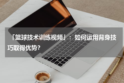  「篮球技术训练视频」：如何运用背身技巧取得优势？