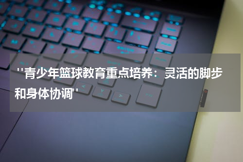  "青少年篮球教育重点培养：灵活的脚步和身体协调"