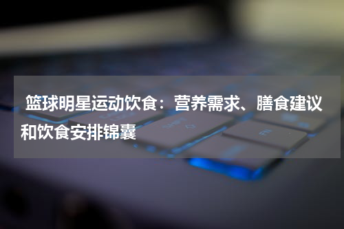  篮球明星运动饮食：营养需求、膳食建议和饮食安排锦囊
