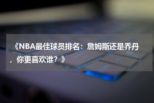  《NBA最佳球员排名：詹姆斯还是乔丹，你更喜欢谁？》