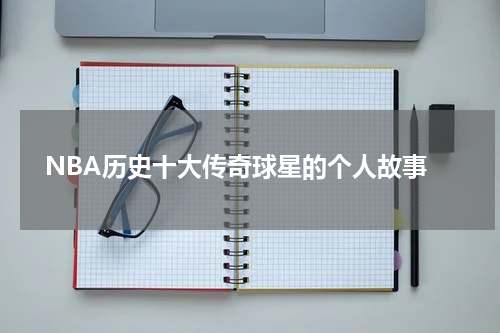  NBA历史十大传奇球星的个人故事