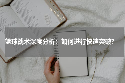  篮球战术深度分析：如何进行快速突破？