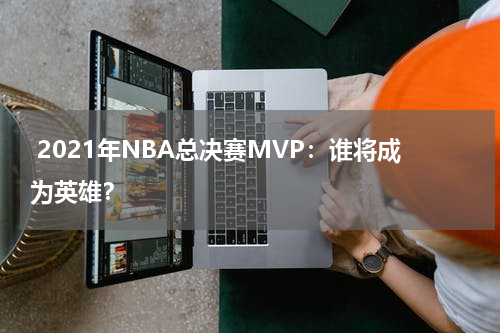  2021年NBA总决赛MVP：谁将成为英雄？