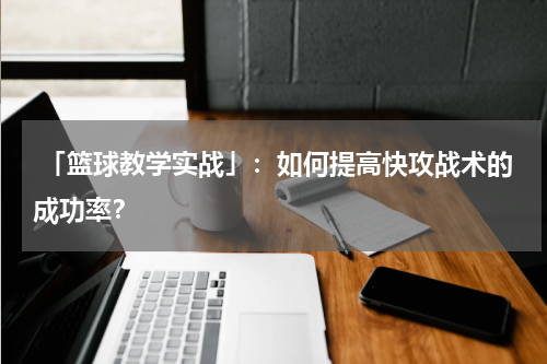  「篮球教学实战」：如何提高快攻战术的成功率？