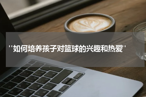  "如何培养孩子对篮球的兴趣和热爱"