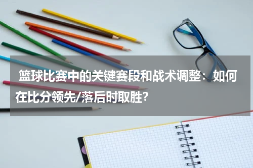  篮球比赛中的关键赛段和战术调整：如何在比分领先/落后时取胜？