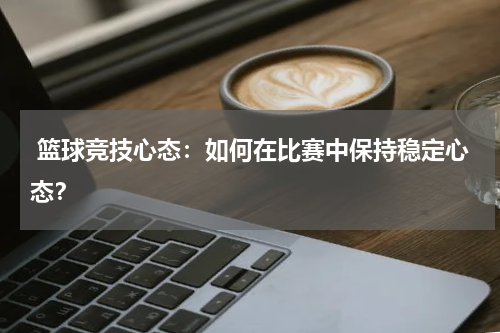  篮球竞技心态：如何在比赛中保持稳定心态？