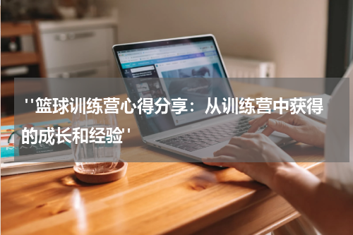  "篮球训练营心得分享：从训练营中获得的成长和经验"
