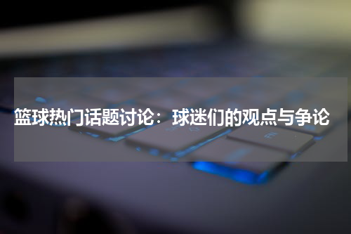  篮球热门话题讨论：球迷们的观点与争论
