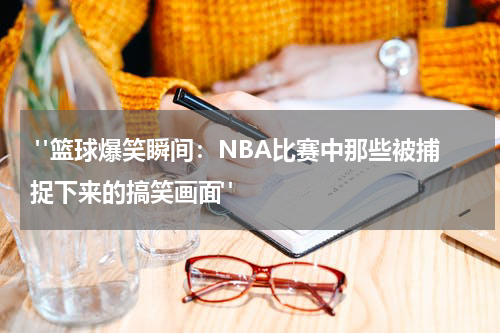  "篮球爆笑瞬间：NBA比赛中那些被捕捉下来的搞笑画面"