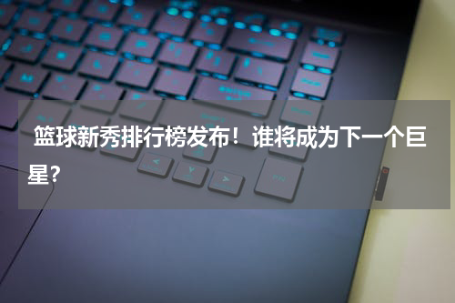 篮球新秀排行榜发布！谁将成为下一个巨星？