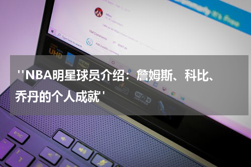  "NBA明星球员介绍：詹姆斯、科比、乔丹的个人成就"