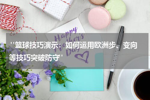  "篮球技巧演示：如何运用欧洲步、变向等技巧突破防守"