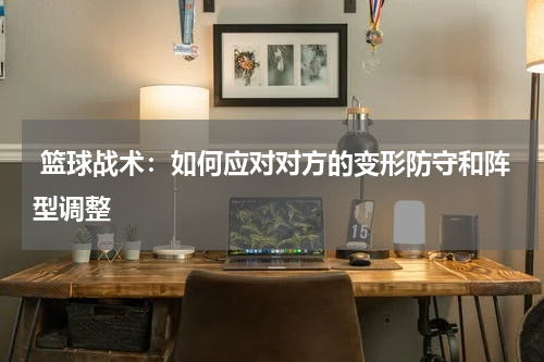  篮球战术：如何应对对方的变形防守和阵型调整
