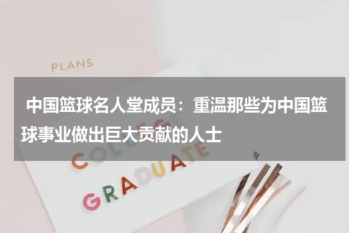  中国篮球名人堂成员：重温那些为中国篮球事业做出巨大贡献的人士