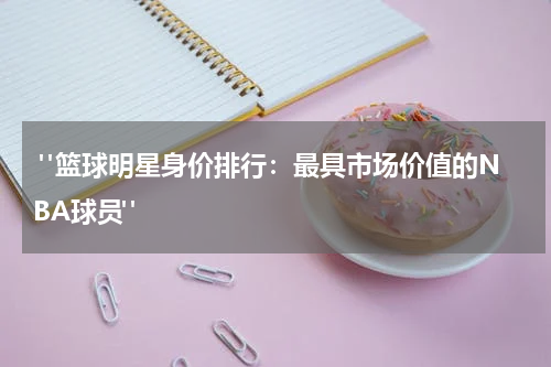  "篮球明星身价排行：最具市场价值的NBA球员"