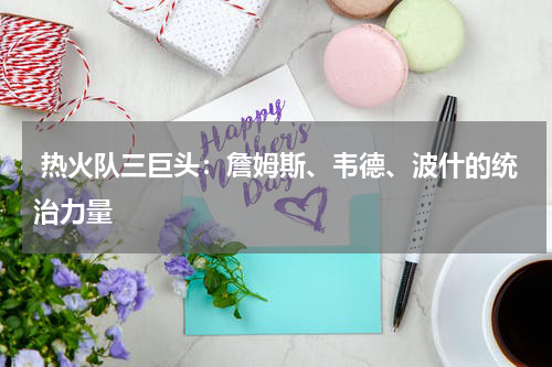  热火队三巨头：詹姆斯、韦德、波什的统治力量