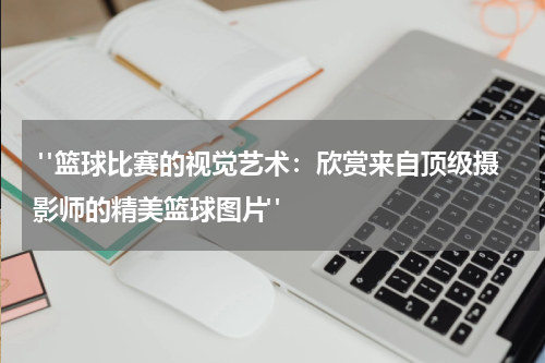  "篮球比赛的视觉艺术：欣赏来自顶级摄影师的精美篮球图片"