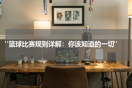  "篮球比赛规则详解：你该知道的一切"