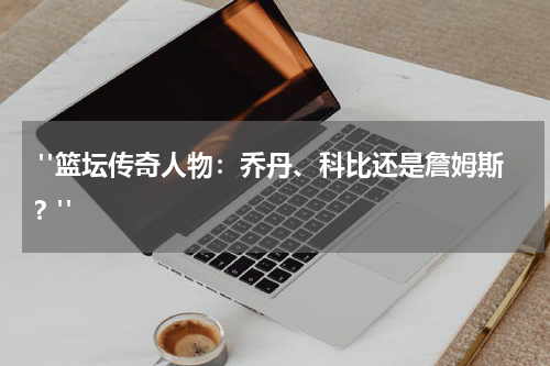  "篮坛传奇人物：乔丹、科比还是詹姆斯？"
