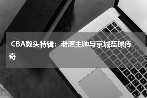  CBA教头特辑：老鹰主帅与京城篮球传奇
