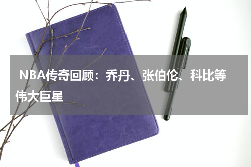  NBA传奇回顾：乔丹、张伯伦、科比等伟大巨星