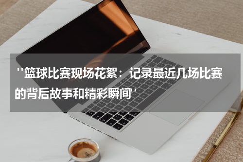  "篮球比赛现场花絮：记录最近几场比赛的背后故事和精彩瞬间"