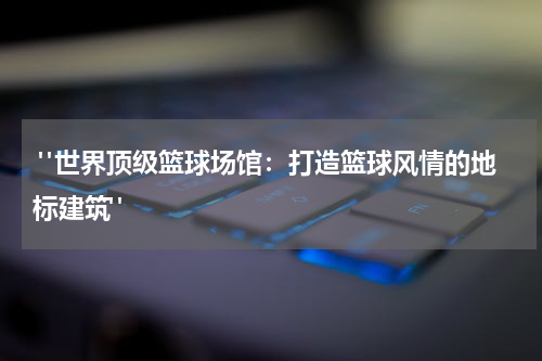  "世界顶级篮球场馆：打造篮球风情的地标建筑"