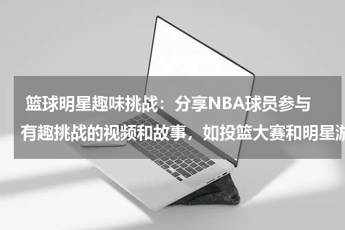  篮球明星趣味挑战：分享NBA球员参与有趣挑战的视频和故事，如投篮大赛和明星游戏