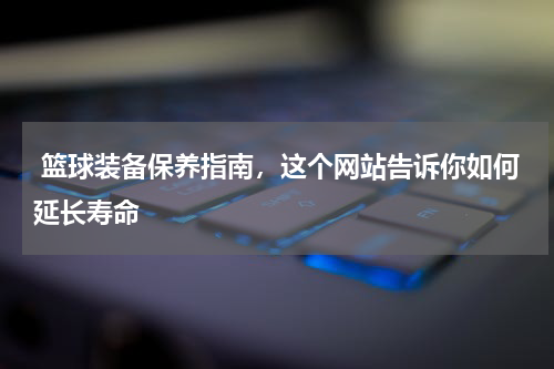  篮球装备保养指南，这个网站告诉你如何延长寿命