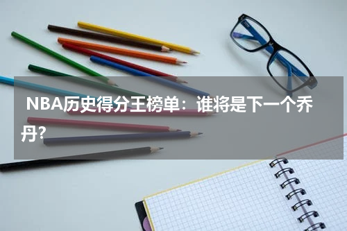  NBA历史得分王榜单：谁将是下一个乔丹？