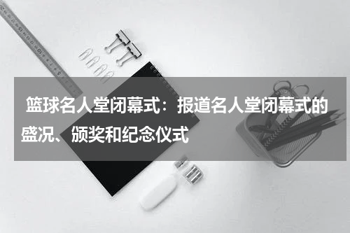  篮球名人堂闭幕式：报道名人堂闭幕式的盛况、颁奖和纪念仪式