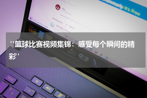  "篮球比赛视频集锦：感受每个瞬间的精彩"