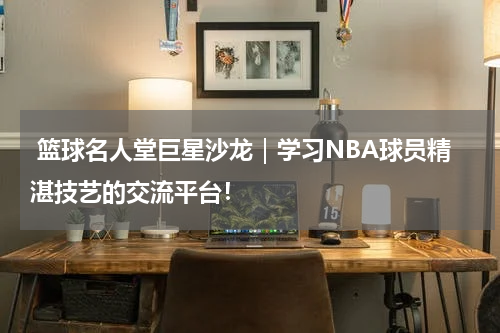  篮球名人堂巨星沙龙｜学习NBA球员精湛技艺的交流平台！