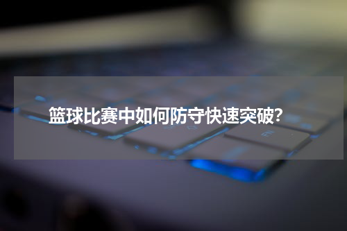  篮球比赛中如何防守快速突破？