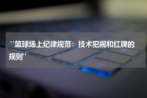  "篮球场上纪律规范：技术犯规和红牌的规则"