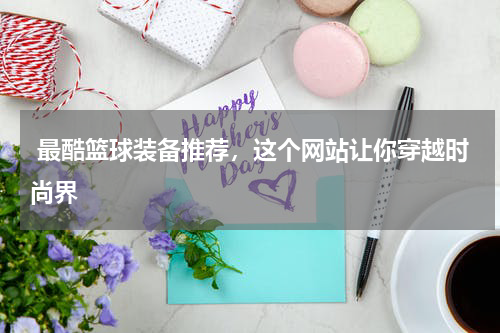  最酷篮球装备推荐，这个网站让你穿越时尚界