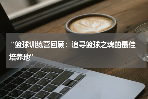  "篮球训练营回顾：追寻篮球之魂的最佳培养地"