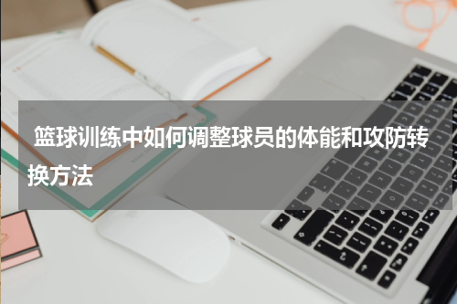  篮球训练中如何调整球员的体能和攻防转换方法