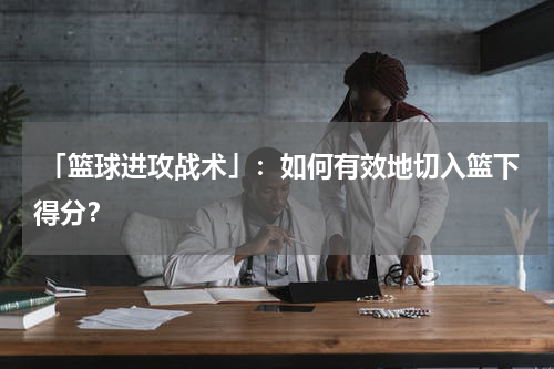  「篮球进攻战术」：如何有效地切入篮下得分？