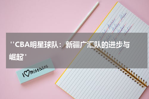  "CBA明星球队：新疆广汇队的进步与崛起"