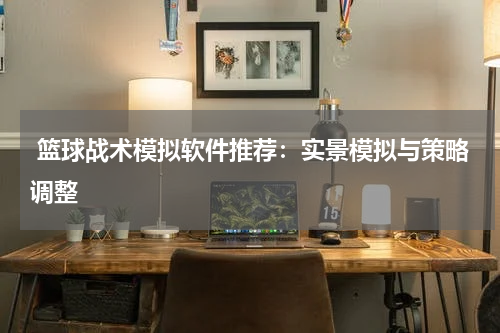  篮球战术模拟软件推荐：实景模拟与策略调整