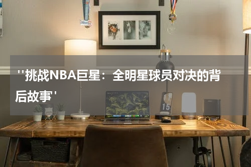  "挑战NBA巨星：全明星球员对决的背后故事"