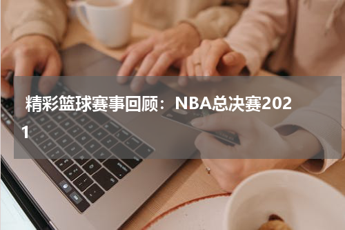  精彩篮球赛事回顾：NBA总决赛2021