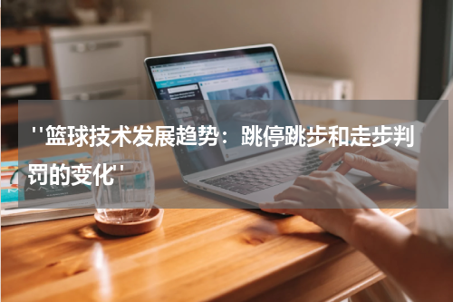  "篮球技术发展趋势：跳停跳步和走步判罚的变化"