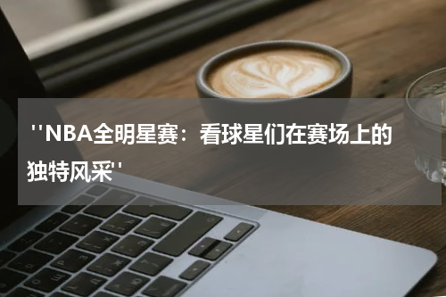  "NBA全明星赛：看球星们在赛场上的独特风采"
