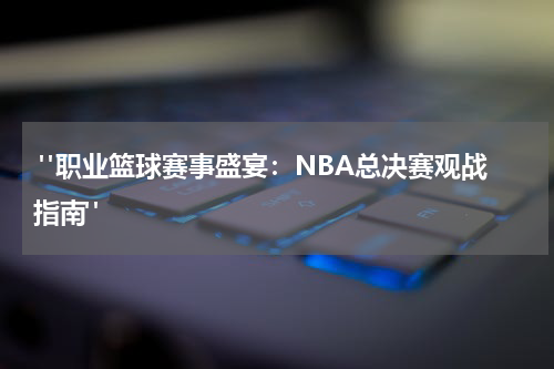  "职业篮球赛事盛宴：NBA总决赛观战指南"