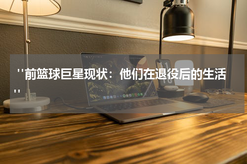  "前篮球巨星现状：他们在退役后的生活"